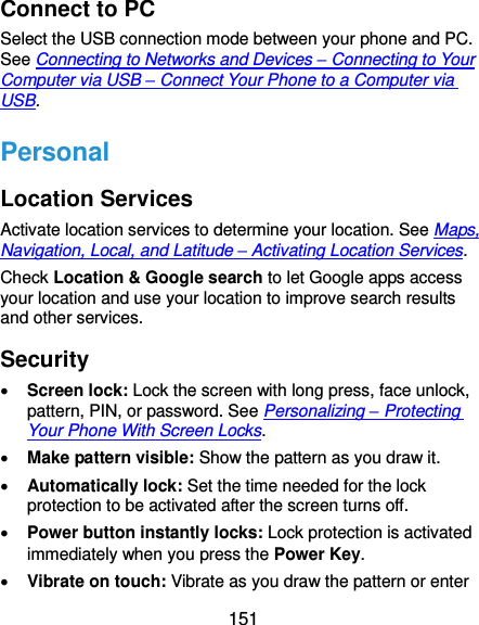  151 Connect to PC Select the USB connection mode between your phone and PC. See Connecting to Networks and Devices – Connecting to Your Computer via USB – Connect Your Phone to a Computer via USB. Personal Location Services Activate location services to determine your location. See Maps, Navigation, Local, and Latitude – Activating Location Services. Check Location &amp; Google search to let Google apps access your location and use your location to improve search results and other services. Security  Screen lock: Lock the screen with long press, face unlock, pattern, PIN, or password. See Personalizing – Protecting Your Phone With Screen Locks.  Make pattern visible: Show the pattern as you draw it.  Automatically lock: Set the time needed for the lock protection to be activated after the screen turns off.  Power button instantly locks: Lock protection is activated immediately when you press the Power Key.  Vibrate on touch: Vibrate as you draw the pattern or enter 