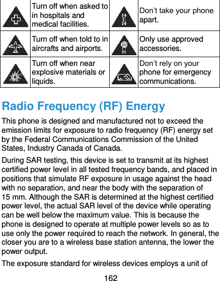  162  Turn off when asked to in hospitals and medical facilities.  Don’t take your phone apart.  Turn off when told to in aircrafts and airports.  Only use approved accessories.  Turn off when near explosive materials or liquids.  Don’t rely on your phone for emergency communications.   Radio Frequency (RF) Energy This phone is designed and manufactured not to exceed the emission limits for exposure to radio frequency (RF) energy set by the Federal Communications Commission of the United States, Industry Canada of Canada. During SAR testing, this device is set to transmit at its highest certified power level in all tested frequency bands, and placed in positions that simulate RF exposure in usage against the head with no separation, and near the body with the separation of    15 mm. Although the SAR is determined at the highest certified power level, the actual SAR level of the device while operating can be well below the maximum value. This is because the phone is designed to operate at multiple power levels so as to use only the power required to reach the network. In general, the closer you are to a wireless base station antenna, the lower the power output. The exposure standard for wireless devices employs a unit of 