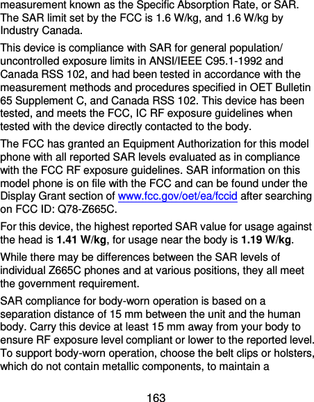  163 measurement known as the Specific Absorption Rate, or SAR.   The SAR limit set by the FCC is 1.6 W/kg, and 1.6 W/kg by Industry Canada. This device is compliance with SAR for general population/ uncontrolled exposure limits in ANSI/IEEE C95.1-1992 and Canada RSS 102, and had been tested in accordance with the measurement methods and procedures specified in OET Bulletin 65 Supplement C, and Canada RSS 102. This device has been tested, and meets the FCC, IC RF exposure guidelines when tested with the device directly contacted to the body. The FCC has granted an Equipment Authorization for this model phone with all reported SAR levels evaluated as in compliance with the FCC RF exposure guidelines. SAR information on this model phone is on file with the FCC and can be found under the Display Grant section of www.fcc.gov/oet/ea/fccid after searching on FCC ID: Q78-Z665C. For this device, the highest reported SAR value for usage against the head is 1.41 W/kg, for usage near the body is 1.19 W/kg. While there may be differences between the SAR levels of individual Z665C phones and at various positions, they all meet the government requirement. SAR compliance for body-worn operation is based on a separation distance of 15 mm between the unit and the human body. Carry this device at least 15 mm away from your body to ensure RF exposure level compliant or lower to the reported level. To support body-worn operation, choose the belt clips or holsters, which do not contain metallic components, to maintain a 