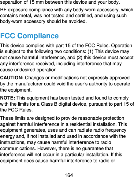  164 separation of 15 mm between this device and your body. RF exposure compliance with any body-worn accessory, which contains metal, was not tested and certified, and using such body-worn accessory should be avoided. FCC Compliance This device complies with part 15 of the FCC Rules. Operation is subject to the following two conditions: (1) This device may not cause harmful interference, and (2) this device must accept any interference received, including interference that may cause undesired operation. CAUTION: Changes or modifications not expressly approved by the manufacturer could void the user’s authority to operate the equipment. NOTE: This equipment has been tested and found to comply with the limits for a Class B digital device, pursuant to part 15 of the FCC Rules.   These limits are designed to provide reasonable protection against harmful interference in a residential installation. This equipment generates, uses and can radiate radio frequency energy and, if not installed and used in accordance with the instructions, may cause harmful interference to radio communications. However, there is no guarantee that interference will not occur in a particular installation. If this equipment does cause harmful interference to radio or 