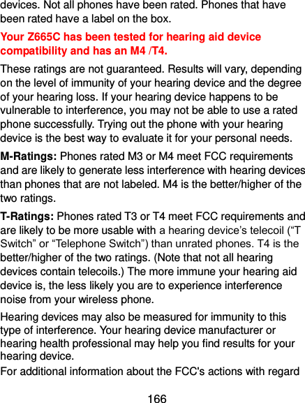  166 devices. Not all phones have been rated. Phones that have been rated have a label on the box.   Your Z665C has been tested for hearing aid device compatibility and has an M4 /T4. These ratings are not guaranteed. Results will vary, depending on the level of immunity of your hearing device and the degree of your hearing loss. If your hearing device happens to be vulnerable to interference, you may not be able to use a rated phone successfully. Trying out the phone with your hearing device is the best way to evaluate it for your personal needs. M-Ratings: Phones rated M3 or M4 meet FCC requirements and are likely to generate less interference with hearing devices than phones that are not labeled. M4 is the better/higher of the two ratings. T-Ratings: Phones rated T3 or T4 meet FCC requirements and are likely to be more usable with a hearing device’s telecoil (“T Switch” or “Telephone Switch”) than unrated phones. T4 is the better/higher of the two ratings. (Note that not all hearing devices contain telecoils.) The more immune your hearing aid device is, the less likely you are to experience interference noise from your wireless phone.   Hearing devices may also be measured for immunity to this type of interference. Your hearing device manufacturer or hearing health professional may help you find results for your hearing device.   For additional information about the FCC&apos;s actions with regard 