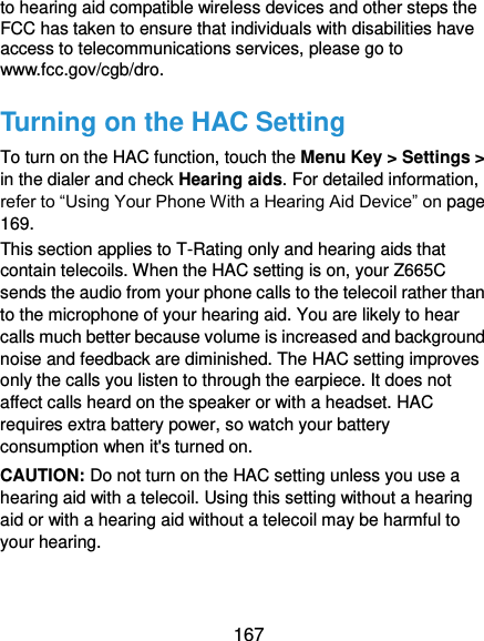  167 to hearing aid compatible wireless devices and other steps the FCC has taken to ensure that individuals with disabilities have access to telecommunications services, please go to www.fcc.gov/cgb/dro. Turning on the HAC Setting To turn on the HAC function, touch the Menu Key &gt; Settings &gt; in the dialer and check Hearing aids. For detailed information, refer to “Using Your Phone With a Hearing Aid Device” on page 169.   This section applies to T-Rating only and hearing aids that contain telecoils. When the HAC setting is on, your Z665C sends the audio from your phone calls to the telecoil rather than to the microphone of your hearing aid. You are likely to hear calls much better because volume is increased and background noise and feedback are diminished. The HAC setting improves only the calls you listen to through the earpiece. It does not affect calls heard on the speaker or with a headset. HAC requires extra battery power, so watch your battery consumption when it&apos;s turned on. CAUTION: Do not turn on the HAC setting unless you use a hearing aid with a telecoil. Using this setting without a hearing aid or with a hearing aid without a telecoil may be harmful to your hearing. 
