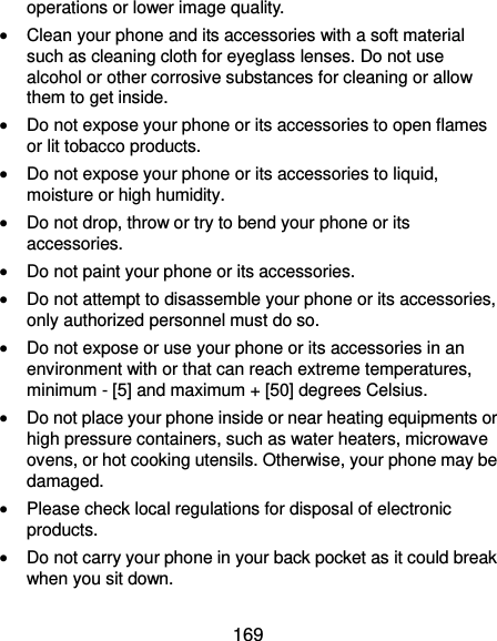  169 operations or lower image quality.  Clean your phone and its accessories with a soft material such as cleaning cloth for eyeglass lenses. Do not use alcohol or other corrosive substances for cleaning or allow them to get inside.  Do not expose your phone or its accessories to open flames or lit tobacco products.  Do not expose your phone or its accessories to liquid, moisture or high humidity.  Do not drop, throw or try to bend your phone or its accessories.  Do not paint your phone or its accessories.  Do not attempt to disassemble your phone or its accessories, only authorized personnel must do so.  Do not expose or use your phone or its accessories in an environment with or that can reach extreme temperatures, minimum - [5] and maximum + [50] degrees Celsius.  Do not place your phone inside or near heating equipments or high pressure containers, such as water heaters, microwave ovens, or hot cooking utensils. Otherwise, your phone may be damaged.  Please check local regulations for disposal of electronic products.  Do not carry your phone in your back pocket as it could break when you sit down. 
