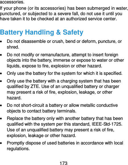  173 accessories. If your phone (or its accessories) has been submerged in water, punctured, or subjected to a severe fall, do not use it until you have taken it to be checked at an authorized service center. Battery Handling &amp; Safety  Do not disassemble or crush, bend or deform, puncture, or shred.  Do not modify or remanufacture, attempt to insert foreign objects into the battery, immerse or expose to water or other liquids, expose to fire, explosion or other hazard.  Only use the battery for the system for which it is specified.  Only use the battery with a charging system that has been qualified by ZTE. Use of an unqualified battery or charger may present a risk of fire, explosion, leakage, or other hazard.  Do not short-circuit a battery or allow metallic conductive objects to contact battery terminals.  Replace the battery only with another battery that has been qualified with the system per this standard, IEEE-Std-1725. Use of an unqualified battery may present a risk of fire, explosion, leakage or other hazard.  Promptly dispose of used batteries in accordance with local regulations. 