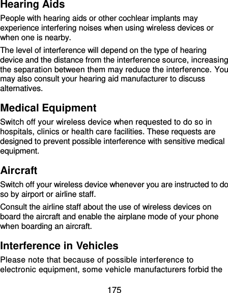  175 Hearing Aids People with hearing aids or other cochlear implants may experience interfering noises when using wireless devices or when one is nearby. The level of interference will depend on the type of hearing device and the distance from the interference source, increasing the separation between them may reduce the interference. You may also consult your hearing aid manufacturer to discuss alternatives. Medical Equipment Switch off your wireless device when requested to do so in hospitals, clinics or health care facilities. These requests are designed to prevent possible interference with sensitive medical equipment. Aircraft Switch off your wireless device whenever you are instructed to do so by airport or airline staff. Consult the airline staff about the use of wireless devices on board the aircraft and enable the airplane mode of your phone when boarding an aircraft. Interference in Vehicles Please note that because of possible interference to electronic equipment, some vehicle manufacturers forbid the 