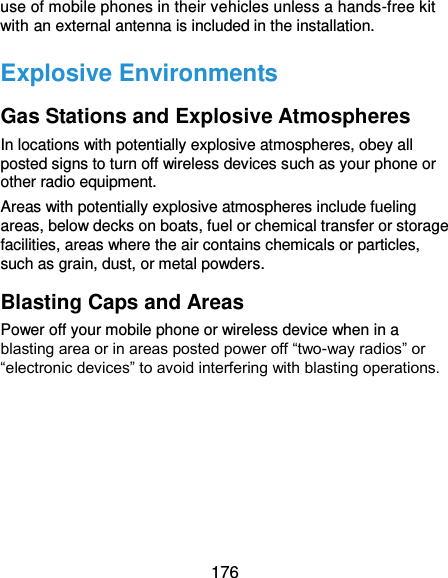  176 use of mobile phones in their vehicles unless a hands-free kit with an external antenna is included in the installation. Explosive Environments Gas Stations and Explosive Atmospheres In locations with potentially explosive atmospheres, obey all posted signs to turn off wireless devices such as your phone or other radio equipment. Areas with potentially explosive atmospheres include fueling areas, below decks on boats, fuel or chemical transfer or storage facilities, areas where the air contains chemicals or particles, such as grain, dust, or metal powders. Blasting Caps and Areas Power off your mobile phone or wireless device when in a blasting area or in areas posted power off “two-way radios” or “electronic devices” to avoid interfering with blasting operations.  