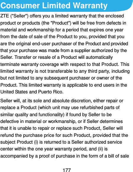  177 Consumer Limited Warranty ZTE (&quot;Seller&quot;) offers you a limited warranty that the enclosed product or products (the &quot;Product&quot;) will be free from defects in material and workmanship for a period that expires one year from the date of sale of the Product to you, provided that you are the original end-user purchaser of the Product and provided that your purchase was made from a supplier authorized by the Seller. Transfer or resale of a Product will automatically terminate warranty coverage with respect to that Product. This limited warranty is not transferable to any third party, including but not limited to any subsequent purchaser or owner of the Product. This limited warranty is applicable to end users in the United States and Puerto Rico. Seller will, at its sole and absolute discretion, either repair or replace a Product (which unit may use refurbished parts of similar quality and functionality) if found by Seller to be defective in material or workmanship, or if Seller determines that it is unable to repair or replace such Product, Seller will refund the purchase price for such Product, provided that the subject Product (i) is returned to a Seller authorized service center within the one year warranty period, and (ii) is accompanied by a proof of purchase in the form of a bill of sale 