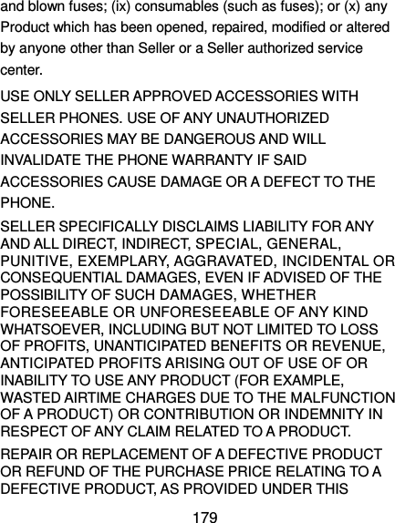  179 and blown fuses; (ix) consumables (such as fuses); or (x) any Product which has been opened, repaired, modified or altered by anyone other than Seller or a Seller authorized service center.   USE ONLY SELLER APPROVED ACCESSORIES WITH SELLER PHONES. USE OF ANY UNAUTHORIZED ACCESSORIES MAY BE DANGEROUS AND WILL INVALIDATE THE PHONE WARRANTY IF SAID ACCESSORIES CAUSE DAMAGE OR A DEFECT TO THE PHONE.   SELLER SPECIFICALLY DISCLAIMS LIABILITY FOR ANY AND ALL DIRECT, INDIRECT, SPECIAL, GENERAL, PUNITIVE, EXEMPLARY, AGGRAVATED, INCIDENTAL OR CONSEQUENTIAL DAMAGES, EVEN IF ADVISED OF THE POSSIBILITY OF SUCH DAMAGES, WHETHER FORESEEABLE OR UNFORESEEABLE OF ANY KIND WHATSOEVER, INCLUDING BUT NOT LIMITED TO LOSS OF PROFITS, UNANTICIPATED BENEFITS OR REVENUE, ANTICIPATED PROFITS ARISING OUT OF USE OF OR INABILITY TO USE ANY PRODUCT (FOR EXAMPLE, WASTED AIRTIME CHARGES DUE TO THE MALFUNCTION OF A PRODUCT) OR CONTRIBUTION OR INDEMNITY IN RESPECT OF ANY CLAIM RELATED TO A PRODUCT.   REPAIR OR REPLACEMENT OF A DEFECTIVE PRODUCT OR REFUND OF THE PURCHASE PRICE RELATING TO A DEFECTIVE PRODUCT, AS PROVIDED UNDER THIS 