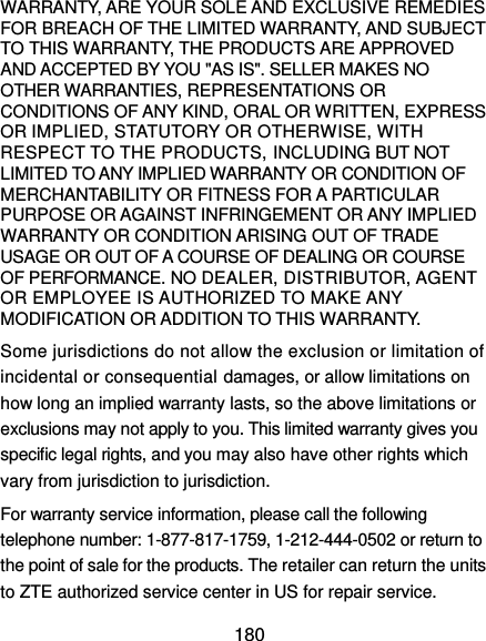  180 WARRANTY, ARE YOUR SOLE AND EXCLUSIVE REMEDIES FOR BREACH OF THE LIMITED WARRANTY, AND SUBJECT TO THIS WARRANTY, THE PRODUCTS ARE APPROVED AND ACCEPTED BY YOU &quot;AS IS&quot;. SELLER MAKES NO OTHER WARRANTIES, REPRESENTATIONS OR CONDITIONS OF ANY KIND, ORAL OR WRITTEN, EXPRESS OR IMPLIED, STATUTORY OR OTHERWISE, WITH RESPECT TO THE PRODUCTS, INCLUDING BUT NOT LIMITED TO ANY IMPLIED WARRANTY OR CONDITION OF MERCHANTABILITY OR FITNESS FOR A PARTICULAR PURPOSE OR AGAINST INFRINGEMENT OR ANY IMPLIED WARRANTY OR CONDITION ARISING OUT OF TRADE USAGE OR OUT OF A COURSE OF DEALING OR COURSE OF PERFORMANCE. NO DEALER, DISTRIBUTOR, AGENT OR EMPLOYEE IS AUTHORIZED TO MAKE ANY MODIFICATION OR ADDITION TO THIS WARRANTY.   Some jurisdictions do not allow the exclusion or limitation of incidental or consequential damages, or allow limitations on how long an implied warranty lasts, so the above limitations or exclusions may not apply to you. This limited warranty gives you specific legal rights, and you may also have other rights which vary from jurisdiction to jurisdiction. For warranty service information, please call the following telephone number: 1-877-817-1759, 1-212-444-0502 or return to the point of sale for the products. The retailer can return the units to ZTE authorized service center in US for repair service. 
