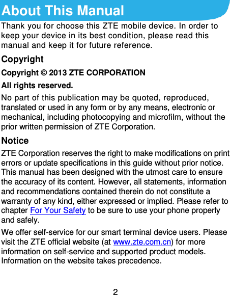  2 About This Manual Thank you for choose this ZTE mobile device. In order to keep your device in its best condition, please read this manual and keep it for future reference. Copyright Copyright © 2013 ZTE CORPORATION All rights reserved. No part of this publication may be quoted, reproduced, translated or used in any form or by any means, electronic or mechanical, including photocopying and microfilm, without the prior written permission of ZTE Corporation. Notice ZTE Corporation reserves the right to make modifications on print errors or update specifications in this guide without prior notice. This manual has been designed with the utmost care to ensure the accuracy of its content. However, all statements, information and recommendations contained therein do not constitute a warranty of any kind, either expressed or implied. Please refer to chapter For Your Safety to be sure to use your phone properly and safely. We offer self-service for our smart terminal device users. Please visit the ZTE official website (at www.zte.com.cn) for more information on self-service and supported product models. Information on the website takes precedence.  