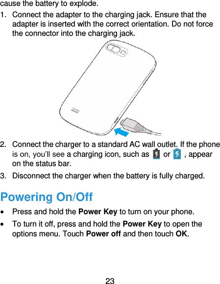  23 cause the battery to explode. 1.  Connect the adapter to the charging jack. Ensure that the adapter is inserted with the correct orientation. Do not force the connector into the charging jack.  2.  Connect the charger to a standard AC wall outlet. If the phone is on, you’ll see a charging icon, such as    or    , appear on the status bar. 3.  Disconnect the charger when the battery is fully charged. Powering On/Off  Press and hold the Power Key to turn on your phone.  To turn it off, press and hold the Power Key to open the options menu. Touch Power off and then touch OK. 