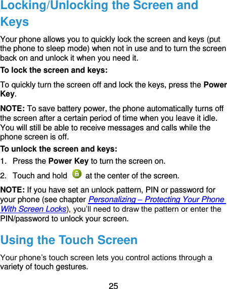  25 Locking/Unlocking the Screen and Keys Your phone allows you to quickly lock the screen and keys (put the phone to sleep mode) when not in use and to turn the screen back on and unlock it when you need it. To lock the screen and keys: To quickly turn the screen off and lock the keys, press the Power Key. NOTE: To save battery power, the phone automatically turns off the screen after a certain period of time when you leave it idle. You will still be able to receive messages and calls while the phone screen is off. To unlock the screen and keys: 1.  Press the Power Key to turn the screen on. 2.  Touch and hold    at the center of the screen. NOTE: If you have set an unlock pattern, PIN or password for your phone (see chapter Personalizing – Protecting Your Phone With Screen Locks), you’ll need to draw the pattern or enter the PIN/password to unlock your screen. Using the Touch Screen Your phone’s touch screen lets you control actions through a variety of touch gestures. 