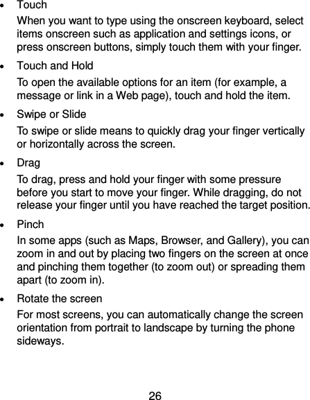  26  Touch When you want to type using the onscreen keyboard, select items onscreen such as application and settings icons, or press onscreen buttons, simply touch them with your finger.  Touch and Hold To open the available options for an item (for example, a message or link in a Web page), touch and hold the item.  Swipe or Slide To swipe or slide means to quickly drag your finger vertically or horizontally across the screen.  Drag To drag, press and hold your finger with some pressure before you start to move your finger. While dragging, do not release your finger until you have reached the target position.  Pinch In some apps (such as Maps, Browser, and Gallery), you can zoom in and out by placing two fingers on the screen at once and pinching them together (to zoom out) or spreading them apart (to zoom in).  Rotate the screen For most screens, you can automatically change the screen orientation from portrait to landscape by turning the phone sideways. 