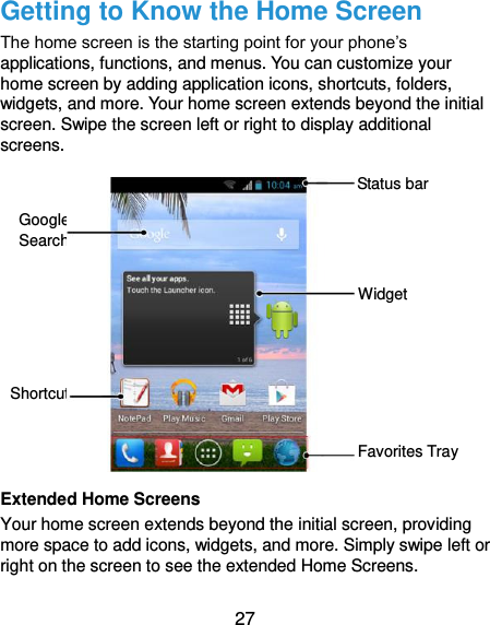  27 Getting to Know the Home Screen The home screen is the starting point for your phone’s applications, functions, and menus. You can customize your home screen by adding application icons, shortcuts, folders, widgets, and more. Your home screen extends beyond the initial screen. Swipe the screen left or right to display additional screens.               Extended Home Screens Your home screen extends beyond the initial screen, providing more space to add icons, widgets, and more. Simply swipe left or right on the screen to see the extended Home Screens. Widget Favorites Tray Shortcut Google Search Status bar 