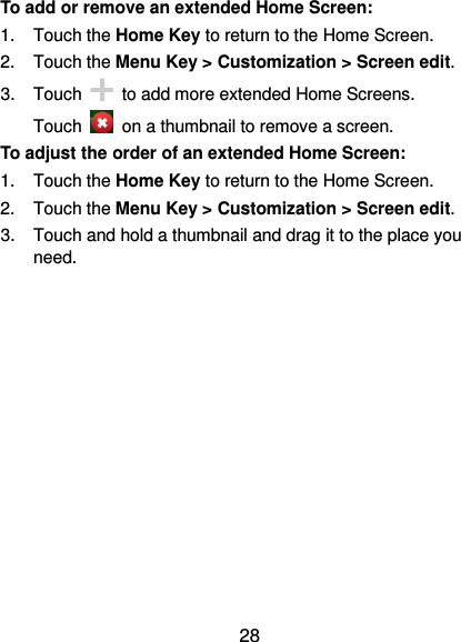 28 To add or remove an extended Home Screen: 1.  Touch the Home Key to return to the Home Screen. 2. Touch the Menu Key &gt; Customization &gt; Screen edit. 3.  Touch    to add more extended Home Screens. Touch    on a thumbnail to remove a screen. To adjust the order of an extended Home Screen: 1.  Touch the Home Key to return to the Home Screen. 2.  Touch the Menu Key &gt; Customization &gt; Screen edit. 3.  Touch and hold a thumbnail and drag it to the place you need.  