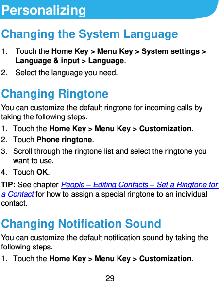  29 Personalizing Changing the System Language 1.  Touch the Home Key &gt; Menu Key &gt; System settings &gt; Language &amp; input &gt; Language. 2.  Select the language you need. Changing Ringtone You can customize the default ringtone for incoming calls by taking the following steps. 1.  Touch the Home Key &gt; Menu Key &gt; Customization. 2.  Touch Phone ringtone. 3.  Scroll through the ringtone list and select the ringtone you want to use. 4.  Touch OK. TIP: See chapter People – Editing Contacts – Set a Ringtone for a Contact for how to assign a special ringtone to an individual contact. Changing Notification Sound You can customize the default notification sound by taking the following steps. 1.  Touch the Home Key &gt; Menu Key &gt; Customization. 