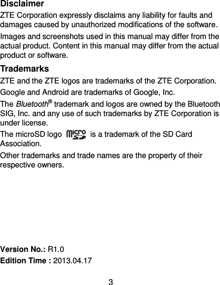  3 Disclaimer ZTE Corporation expressly disclaims any liability for faults and damages caused by unauthorized modifications of the software. Images and screenshots used in this manual may differ from the actual product. Content in this manual may differ from the actual product or software. Trademarks ZTE and the ZTE logos are trademarks of the ZTE Corporation.   Google and Android are trademarks of Google, Inc.   The Bluetooth® trademark and logos are owned by the Bluetooth SIG, Inc. and any use of such trademarks by ZTE Corporation is under license.   The microSD logo    is a trademark of the SD Card Association.   Other trademarks and trade names are the property of their respective owners.       Version No.: R1.0 Edition Time : 2013.04.17 