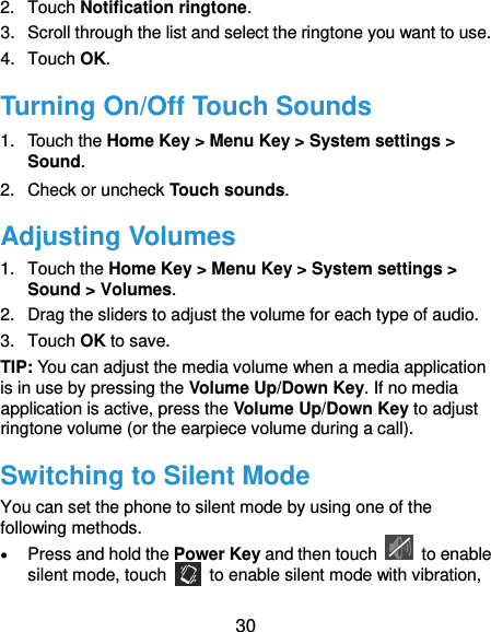  30 2.  Touch Notification ringtone. 3.  Scroll through the list and select the ringtone you want to use. 4.  Touch OK. Turning On/Off Touch Sounds 1.  Touch the Home Key &gt; Menu Key &gt; System settings &gt; Sound. 2.  Check or uncheck Touch sounds.   Adjusting Volumes 1.  Touch the Home Key &gt; Menu Key &gt; System settings &gt; Sound &gt; Volumes. 2.  Drag the sliders to adjust the volume for each type of audio.   3.  Touch OK to save. TIP: You can adjust the media volume when a media application is in use by pressing the Volume Up/Down Key. If no media application is active, press the Volume Up/Down Key to adjust ringtone volume (or the earpiece volume during a call).   Switching to Silent Mode You can set the phone to silent mode by using one of the following methods.  Press and hold the Power Key and then touch    to enable silent mode, touch    to enable silent mode with vibration, 