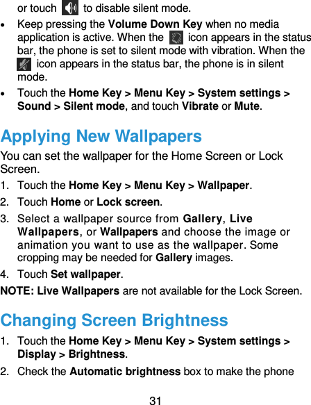  31 or touch    to disable silent mode.  Keep pressing the Volume Down Key when no media application is active. When the   icon appears in the status bar, the phone is set to silent mode with vibration. When the   icon appears in the status bar, the phone is in silent mode.  Touch the Home Key &gt; Menu Key &gt; System settings &gt; Sound &gt; Silent mode, and touch Vibrate or Mute. Applying New Wallpapers You can set the wallpaper for the Home Screen or Lock Screen. 1.  Touch the Home Key &gt; Menu Key &gt; Wallpaper. 2.  Touch Home or Lock screen. 3.  Select a wallpaper source from Gallery, Live Wallpapers, or Wallpapers and choose the image or animation you want to use as the wallpaper. Some cropping may be needed for Gallery images. 4.  Touch Set wallpaper. NOTE: Live Wallpapers are not available for the Lock Screen. Changing Screen Brightness 1.  Touch the Home Key &gt; Menu Key &gt; System settings &gt; Display &gt; Brightness. 2.  Check the Automatic brightness box to make the phone 