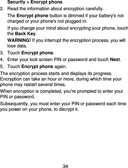  34 Security &gt; Encrypt phone. 2.  Read the information about encryption carefully.   The Encrypt phone button is dimmed if your battery&apos;s not charged or your phone&apos;s not plugged in. If you change your mind about encrypting your phone, touch the Back Key. WARNING! If you interrupt the encryption process, you will lose data. 3.  Touch Encrypt phone. 4.  Enter your lock screen PIN or password and touch Next. 5.  Touch Encrypt phone again. The encryption process starts and displays its progress. Encryption can take an hour or more, during which time your phone may restart several times. When encryption is completed, you&apos;re prompted to enter your PIN or password. Subsequently, you must enter your PIN or password each time you power on your phone, to decrypt it. 