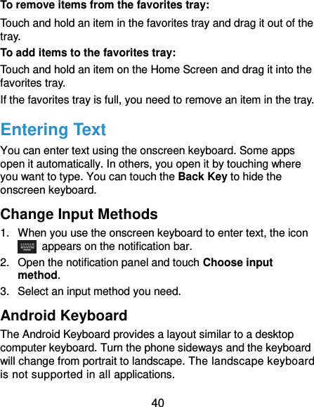  40 To remove items from the favorites tray: Touch and hold an item in the favorites tray and drag it out of the tray. To add items to the favorites tray: Touch and hold an item on the Home Screen and drag it into the favorites tray.   If the favorites tray is full, you need to remove an item in the tray. Entering Text You can enter text using the onscreen keyboard. Some apps open it automatically. In others, you open it by touching where you want to type. You can touch the Back Key to hide the onscreen keyboard. Change Input Methods 1.  When you use the onscreen keyboard to enter text, the icon   appears on the notification bar. 2.  Open the notification panel and touch Choose input method. 3.  Select an input method you need. Android Keyboard The Android Keyboard provides a layout similar to a desktop computer keyboard. Turn the phone sideways and the keyboard will change from portrait to landscape. The landscape keyboard is not supported in all applications. 
