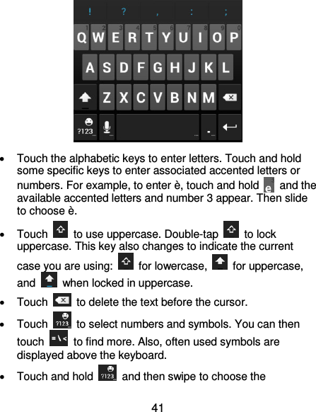  41    Touch the alphabetic keys to enter letters. Touch and hold some specific keys to enter associated accented letters or numbers. For example, to enter è, touch and hold    and the available accented letters and number 3 appear. Then slide to choose è.   Touch    to use uppercase. Double-tap    to lock uppercase. This key also changes to indicate the current case you are using:    for lowercase,    for uppercase, and    when locked in uppercase.   Touch    to delete the text before the cursor.   Touch    to select numbers and symbols. You can then touch    to find more. Also, often used symbols are displayed above the keyboard.     Touch and hold    and then swipe to choose the 
