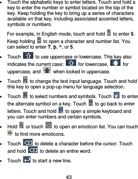  43  Touch the alphabetic keys to enter letters. Touch and hold a key to enter the number or symbol located on the top of the key. Keep holding the key to bring up a series of characters available on that key, including associated accented letters, symbols or numbers.   For example, in English mode, touch and hold    to enter 5. Keep holding    to open a character and number list. You can select to enter T, þ, ^, or 5.  Touch    to use uppercase or lowercase. This key also indicates the current case:    for lowercase,    for uppercase, and    when locked in uppercase.  Touch    to change the text input language. Touch and hold this key to open a pop-up menu for language selection.  Touch    to select numbers and symbols. Touch    to enter the alternate symbol on a key. Touch    to go back to enter letters. Touch and hold    to open a simple keyboard and you can enter numbers and certain symbols.  Hold    or touch    to open an emoticon list. You can touch   to find more emoticons.  Touch    to delete a character before the cursor. Touch and hold    to delete an entire word.  Touch    to start a new line. 
