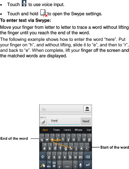  44  Touch    to use voice input.    Touch and hold    to open the Swype settings. To enter text via Swype: Move your finger from letter to letter to trace a word without lifting the finger until you reach the end of the word.   The following example shows how to enter the word “here”. Put your finger on “h”, and without lifting, slide it to “e”, and then to “r”, and back to “e”. When complete, lift your finger off the screen and the matched words are displayed.               