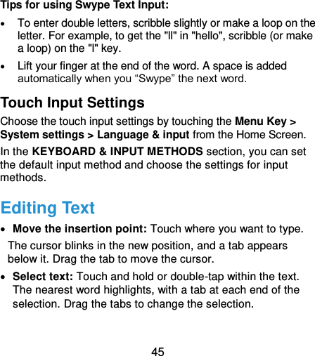  45    Tips for using Swype Text Input:  To enter double letters, scribble slightly or make a loop on the letter. For example, to get the &quot;ll&quot; in &quot;hello&quot;, scribble (or make a loop) on the &quot;l&quot; key.  Lift your finger at the end of the word. A space is added automatically when you “Swype” the next word. Touch Input Settings Choose the touch input settings by touching the Menu Key &gt; System settings &gt; Language &amp; input from the Home Screen. In the KEYBOARD &amp; INPUT METHODS section, you can set the default input method and choose the settings for input methods. Editing Text  Move the insertion point: Touch where you want to type. The cursor blinks in the new position, and a tab appears below it. Drag the tab to move the cursor.  Select text: Touch and hold or double-tap within the text. The nearest word highlights, with a tab at each end of the selection. Drag the tabs to change the selection. 