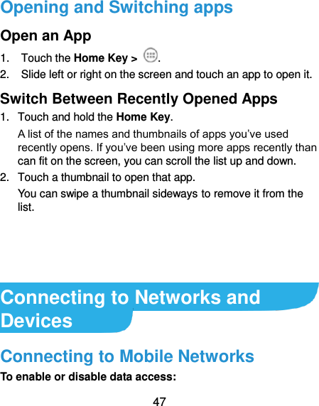  47 Opening and Switching apps Open an App 1.  Touch the Home Key &gt;  . 2.  Slide left or right on the screen and touch an app to open it. Switch Between Recently Opened Apps 1.  Touch and hold the Home Key.   A list of the names and thumbnails of apps you’ve used recently opens. If you’ve been using more apps recently than can fit on the screen, you can scroll the list up and down. 2.  Touch a thumbnail to open that app. You can swipe a thumbnail sideways to remove it from the list.     Connecting to Networks and Devices Connecting to Mobile Networks To enable or disable data access: 