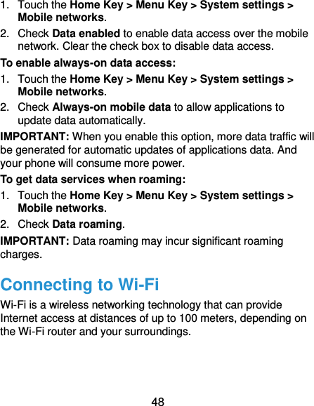  48 1.  Touch the Home Key &gt; Menu Key &gt; System settings &gt; Mobile networks.   2.  Check Data enabled to enable data access over the mobile network. Clear the check box to disable data access. To enable always-on data access: 1.  Touch the Home Key &gt; Menu Key &gt; System settings &gt; Mobile networks.   2.  Check Always-on mobile data to allow applications to update data automatically. IMPORTANT: When you enable this option, more data traffic will be generated for automatic updates of applications data. And your phone will consume more power. To get data services when roaming: 1.  Touch the Home Key &gt; Menu Key &gt; System settings &gt; Mobile networks.   2.  Check Data roaming. IMPORTANT: Data roaming may incur significant roaming charges. Connecting to Wi-Fi Wi-Fi is a wireless networking technology that can provide Internet access at distances of up to 100 meters, depending on the Wi-Fi router and your surroundings. 