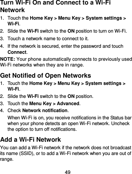  49 Turn Wi-Fi On and Connect to a Wi-Fi Network 1.  Touch the Home Key &gt; Menu Key &gt; System settings &gt; Wi-Fi. 2.  Slide the Wi-Fi switch to the ON position to turn on Wi-Fi.   3.  Touch a network name to connect to it. 4.  If the network is secured, enter the password and touch Connect. NOTE: Your phone automatically connects to previously used Wi-Fi networks when they are in range.   Get Notified of Open Networks 1.  Touch the Home Key &gt; Menu Key &gt; System settings &gt; Wi-Fi. 2.  Slide the Wi-Fi switch to the ON position. 3.  Touch the Menu Key &gt; Advanced. 4.  Check Network notification.   When Wi-Fi is on, you receive notifications in the Status bar when your phone detects an open Wi-Fi network. Uncheck the option to turn off notifications. Add a Wi-Fi Network You can add a Wi-Fi network if the network does not broadcast its name (SSID), or to add a Wi-Fi network when you are out of range. 