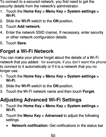  50 To connect to a secured network, you first need to get the security details from the network&apos;s administrator. 1.  Touch the Home Key &gt; Menu Key &gt; System settings &gt; Wi-Fi. 2.  Slide the Wi-Fi switch to the ON position. 3.  Touch Add network. 4.  Enter the network SSID (name). If necessary, enter security or other network configuration details. 5.  Touch Save. Forget a Wi-Fi Network You can make your phone forget about the details of a Wi-Fi network that you added - for example, if you don’t want the phone to connect to it automatically or if it is a network that you no longer use.   1.  Touch the Home Key &gt; Menu Key &gt; System settings &gt; Wi-Fi. 2.  Slide the Wi-Fi switch to the ON position. 3.  Touch the Wi-Fi network name and then touch Forget. Adjusting Advanced Wi-Fi Settings 1.  Touch the Home Key &gt; Menu Key &gt; System settings &gt; Wi-Fi. 2.  Touch the Menu Key &gt; Advanced to adjust the following settings.  Network notification: Get notifications in the status bar 