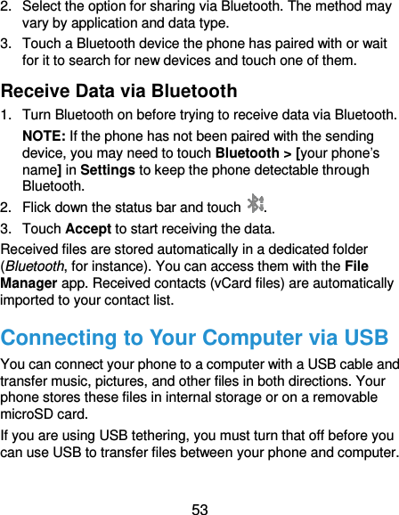  53 2.  Select the option for sharing via Bluetooth. The method may vary by application and data type. 3.  Touch a Bluetooth device the phone has paired with or wait for it to search for new devices and touch one of them. Receive Data via Bluetooth 1.  Turn Bluetooth on before trying to receive data via Bluetooth. NOTE: If the phone has not been paired with the sending device, you may need to touch Bluetooth &gt; [your phone’s name] in Settings to keep the phone detectable through Bluetooth. 2.  Flick down the status bar and touch  . 3.  Touch Accept to start receiving the data. Received files are stored automatically in a dedicated folder (Bluetooth, for instance). You can access them with the File Manager app. Received contacts (vCard files) are automatically imported to your contact list. Connecting to Your Computer via USB You can connect your phone to a computer with a USB cable and transfer music, pictures, and other files in both directions. Your phone stores these files in internal storage or on a removable microSD card. If you are using USB tethering, you must turn that off before you can use USB to transfer files between your phone and computer. 