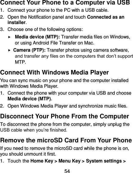  54 Connect Your Phone to a Computer via USB 1.  Connect your phone to the PC with a USB cable. 2.  Open the Notification panel and touch Connected as an installer. 3.  Choose one of the following options:  Media device (MTP): Transfer media files on Windows, or using Android File Transfer on Mac.  Camera (PTP): Transfer photos using camera software, and transfer any files on the computers that don’t support MTP. Connect With Windows Media Player You can sync music on your phone and the computer installed with Windows Media Player. 1.  Connect the phone with your computer via USB and choose Media device (MTP). 2.  Open Windows Media Player and synchronize music files. Disconnect Your Phone From the Computer To disconnect the phone from the computer, simply unplug the USB cable when you’re finished. Remove the microSD Card From Your Phone If you need to remove the microSD card while the phone is on, you should unmount it first. 1.  Touch the Home Key &gt; Menu Key &gt; System settings &gt; 