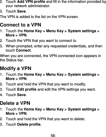  56 2.  Touch Add VPN profile and fill in the information provided by your network administrator. 3.  Touch Save. The VPN is added to the list on the VPN screen. Connect to a VPN 1.  Touch the Home Key &gt; Menu Key &gt; System settings &gt; More &gt; VPN. 2.  Touch the VPN that you want to connect to. 3.  When prompted, enter any requested credentials, and then touch Connect.   When you are connected, the VPN connected icon appears in the Status bar. Modify a VPN 1.  Touch the Home Key &gt; Menu Key &gt; System settings &gt; More &gt; VPN. 2.  Touch and hold the VPN that you want to modify. 3.  Touch Edit profile and edit the VPN settings you want. 4.  Touch Save. Delete a VPN 1.  Touch the Home Key &gt; Menu Key &gt; System settings &gt; More &gt; VPN. 2.  Touch and hold the VPN that you want to delete. 3.  Touch Delete profile. 