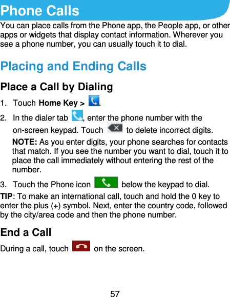  57 Phone Calls You can place calls from the Phone app, the People app, or other apps or widgets that display contact information. Wherever you see a phone number, you can usually touch it to dial. Placing and Ending Calls Place a Call by Dialing 1.  Touch Home Key &gt;  . 2.  In the dialer tab  , enter the phone number with the on-screen keypad. Touch    to delete incorrect digits. NOTE: As you enter digits, your phone searches for contacts that match. If you see the number you want to dial, touch it to place the call immediately without entering the rest of the number.   3.  Touch the Phone icon    below the keypad to dial. TIP: To make an international call, touch and hold the 0 key to enter the plus (+) symbol. Next, enter the country code, followed by the city/area code and then the phone number. End a Call During a call, touch    on the screen. 