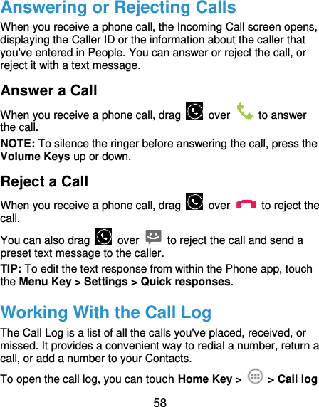  58 Answering or Rejecting Calls When you receive a phone call, the Incoming Call screen opens, displaying the Caller ID or the information about the caller that you&apos;ve entered in People. You can answer or reject the call, or reject it with a text message. Answer a Call When you receive a phone call, drag    over    to answer the call. NOTE: To silence the ringer before answering the call, press the Volume Keys up or down. Reject a Call When you receive a phone call, drag    over    to reject the call. You can also drag    over    to reject the call and send a preset text message to the caller.   TIP: To edit the text response from within the Phone app, touch the Menu Key &gt; Settings &gt; Quick responses. Working With the Call Log The Call Log is a list of all the calls you&apos;ve placed, received, or missed. It provides a convenient way to redial a number, return a call, or add a number to your Contacts. To open the call log, you can touch Home Key &gt;   &gt; Call log 