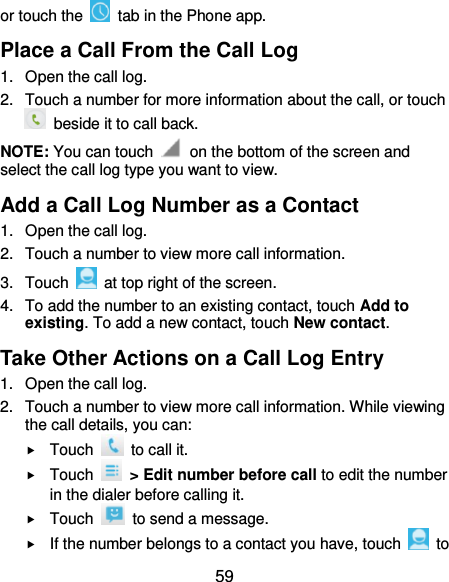  59 or touch the    tab in the Phone app. Place a Call From the Call Log 1.  Open the call log. 2.  Touch a number for more information about the call, or touch   beside it to call back. NOTE: You can touch    on the bottom of the screen and select the call log type you want to view. Add a Call Log Number as a Contact 1.  Open the call log. 2.  Touch a number to view more call information. 3.  Touch    at top right of the screen. 4.  To add the number to an existing contact, touch Add to existing. To add a new contact, touch New contact. Take Other Actions on a Call Log Entry 1.  Open the call log. 2.  Touch a number to view more call information. While viewing the call details, you can:  Touch    to call it.  Touch    &gt; Edit number before call to edit the number in the dialer before calling it.  Touch    to send a message.  If the number belongs to a contact you have, touch    to 