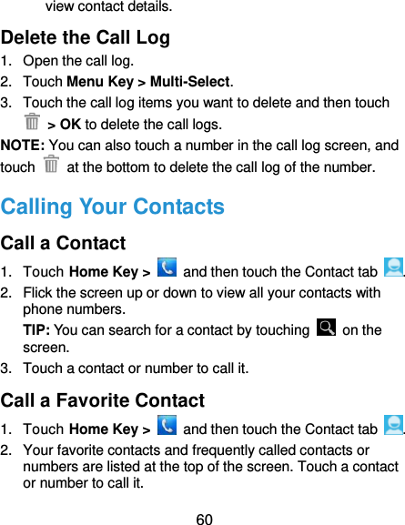  60 view contact details. Delete the Call Log 1.  Open the call log. 2.  Touch Menu Key &gt; Multi-Select. 3.  Touch the call log items you want to delete and then touch  &gt; OK to delete the call logs. NOTE: You can also touch a number in the call log screen, and touch    at the bottom to delete the call log of the number. Calling Your Contacts Call a Contact 1.  Touch Home Key &gt;    and then touch the Contact tab  . 2.  Flick the screen up or down to view all your contacts with phone numbers. TIP: You can search for a contact by touching    on the screen. 3.  Touch a contact or number to call it. Call a Favorite Contact 1.  Touch Home Key &gt;    and then touch the Contact tab  . 2.  Your favorite contacts and frequently called contacts or numbers are listed at the top of the screen. Touch a contact or number to call it. 