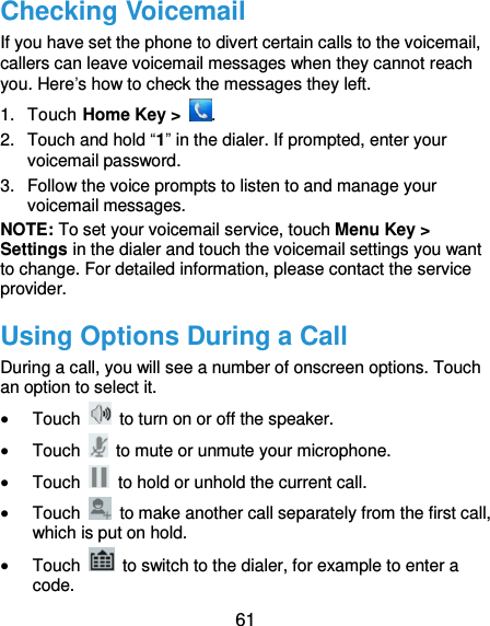  61 Checking Voicemail If you have set the phone to divert certain calls to the voicemail, callers can leave voicemail messages when they cannot reach you. Here’s how to check the messages they left. 1.  Touch Home Key &gt;  . 2.  Touch and hold “1” in the dialer. If prompted, enter your voicemail password.   3.  Follow the voice prompts to listen to and manage your voicemail messages.   NOTE: To set your voicemail service, touch Menu Key &gt; Settings in the dialer and touch the voicemail settings you want to change. For detailed information, please contact the service provider. Using Options During a Call During a call, you will see a number of onscreen options. Touch an option to select it.  Touch    to turn on or off the speaker.  Touch    to mute or unmute your microphone.  Touch    to hold or unhold the current call.  Touch    to make another call separately from the first call, which is put on hold.  Touch    to switch to the dialer, for example to enter a code. 