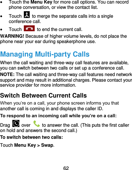  62  Touch the Menu Key for more call options. You can record phone conversation, or view the contact list.  Touch    to merge the separate calls into a single conference call.  Touch    to end the current call. WARNING! Because of higher volume levels, do not place the phone near your ear during speakerphone use. Managing Multi-party Calls When the call waiting and three-way call features are available, you can switch between two calls or set up a conference call.   NOTE: The call waiting and three-way call features need network support and may result in additional charges. Please contact your service provider for more information. Switch Between Current Calls When you’re on a call, your phone screen informs you that another call is coming in and displays the caller ID. To respond to an incoming call while you’re on a call: Drag    over    to answer the call. (This puts the first caller on hold and answers the second call.) To switch between two calls: Touch Menu Key &gt; Swap. 