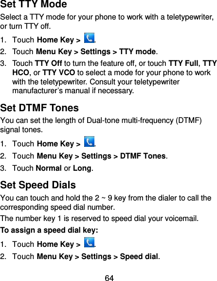 64 Set TTY Mode Select a TTY mode for your phone to work with a teletypewriter, or turn TTY off. 1.  Touch Home Key &gt;  . 2.  Touch Menu Key &gt; Settings &gt; TTY mode. 3.  Touch TTY Off to turn the feature off, or touch TTY Full, TTY HCO, or TTY VCO to select a mode for your phone to work with the teletypewriter. Consult your teletypewriter manufacturer’s manual if necessary. Set DTMF Tones You can set the length of Dual-tone multi-frequency (DTMF) signal tones. 1.  Touch Home Key &gt;  . 2.  Touch Menu Key &gt; Settings &gt; DTMF Tones. 3.  Touch Normal or Long. Set Speed Dials You can touch and hold the 2 ~ 9 key from the dialer to call the corresponding speed dial number. The number key 1 is reserved to speed dial your voicemail. To assign a speed dial key: 1.  Touch Home Key &gt;  . 2.  Touch Menu Key &gt; Settings &gt; Speed dial. 