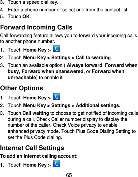  65 3.  Touch a speed dial key. 4.  Enter a phone number or select one from the contact list. 5.  Touch OK. Forward Incoming Calls Call forwarding feature allows you to forward your incoming calls to another phone number. 1.  Touch Home Key &gt;  . 2.  Touch Menu Key &gt; Settings &gt; Call forwarding. 3.  Touch an available option ( Always forward, Forward when busy, Forward when unanswered, or Forward when unreachable) to enable it. Other Options 1.  Touch Home Key &gt;  . 2.  Touch Menu Key &gt; Settings &gt; Additional settings. 3.  Touch Call waiting to choose to get notified of incoming calls during a call. Check Caller number display to display the number of the caller. Check Voice privacy to enable enhanced privacy mode. Touch Plus Code Dialing Setting to set the Plus Code dialing. Internet Call Settings To add an Internet calling account:  1. Touch Home Key &gt;  . 