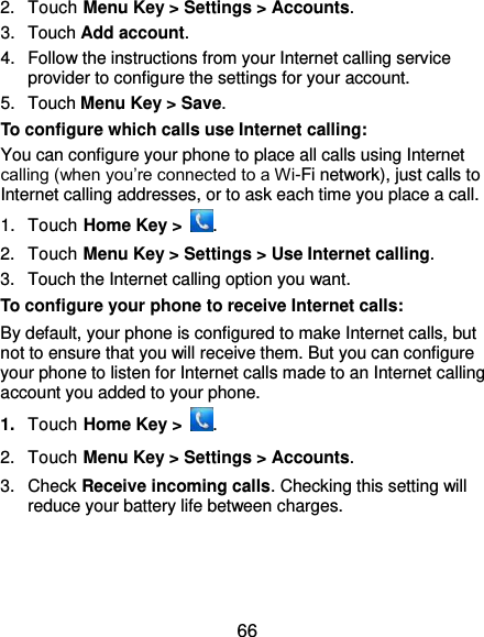  66 2.  Touch Menu Key &gt; Settings &gt; Accounts. 3.  Touch Add account. 4.  Follow the instructions from your Internet calling service provider to configure the settings for your account. 5.  Touch Menu Key &gt; Save. To configure which calls use Internet calling: You can configure your phone to place all calls using Internet calling (when you’re connected to a Wi-Fi network), just calls to Internet calling addresses, or to ask each time you place a call. 1.  Touch Home Key &gt;  . 2.  Touch Menu Key &gt; Settings &gt; Use Internet calling. 3.  Touch the Internet calling option you want. To configure your phone to receive Internet calls: By default, your phone is configured to make Internet calls, but not to ensure that you will receive them. But you can configure your phone to listen for Internet calls made to an Internet calling account you added to your phone. 1. Touch Home Key &gt;  . 2.  Touch Menu Key &gt; Settings &gt; Accounts. 3.  Check Receive incoming calls. Checking this setting will reduce your battery life between charges. 