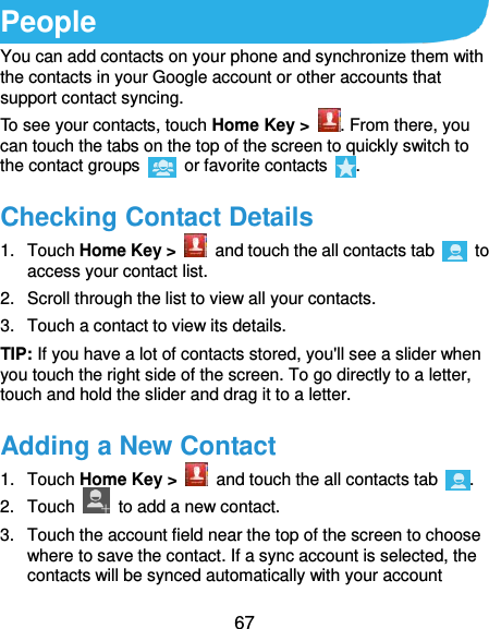  67 People You can add contacts on your phone and synchronize them with the contacts in your Google account or other accounts that support contact syncing. To see your contacts, touch Home Key &gt;  . From there, you can touch the tabs on the top of the screen to quickly switch to the contact groups    or favorite contacts  . Checking Contact Details 1.  Touch Home Key &gt;    and touch the all contacts tab    to access your contact list. 2.  Scroll through the list to view all your contacts. 3.  Touch a contact to view its details. TIP: If you have a lot of contacts stored, you&apos;ll see a slider when you touch the right side of the screen. To go directly to a letter, touch and hold the slider and drag it to a letter. Adding a New Contact 1.  Touch Home Key &gt;    and touch the all contacts tab  . 2.  Touch    to add a new contact. 3.  Touch the account field near the top of the screen to choose where to save the contact. If a sync account is selected, the contacts will be synced automatically with your account 