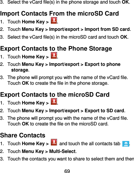 69 3.  Select the vCard file(s) in the phone storage and touch OK. Import Contacts From the microSD Card 1.  Touch Home Key &gt;  . 2.  Touch Menu Key &gt; Import/export &gt; Import from SD card. 3.  Select the vCard file(s) in the microSD card and touch OK. Export Contacts to the Phone Storage 1.  Touch Home Key &gt;  . 2.  Touch Menu Key &gt; Import/export &gt; Export to phone storage. 3.  The phone will prompt you with the name of the vCard file. Touch OK to create the file in the phone storage. Export Contacts to the microSD Card 1.  Touch Home Key &gt;  . 2.  Touch Menu Key &gt; Import/export &gt; Export to SD card. 3.  The phone will prompt you with the name of the vCard file. Touch OK to create the file on the microSD card. Share Contacts 1.  Touch Home Key &gt;   and touch the all contacts tab  . 2.  Touch Menu Key &gt; Multi-Select. 3.  Touch the contacts you want to share to select them and then 
