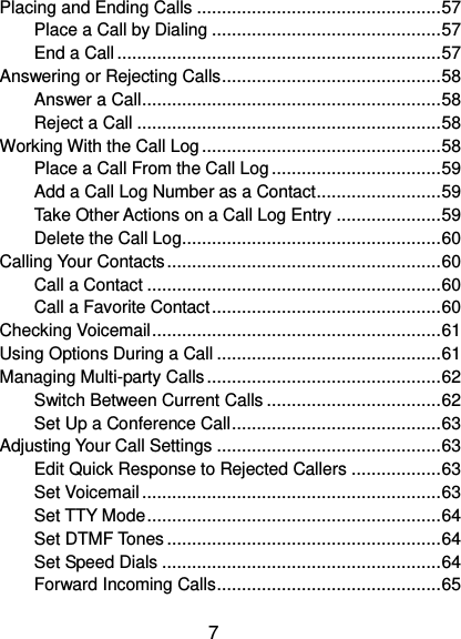  7 Placing and Ending Calls ................................................. 57 Place a Call by Dialing .............................................. 57 End a Call ................................................................. 57 Answering or Rejecting Calls ............................................ 58 Answer a Call ............................................................ 58 Reject a Call ............................................................. 58 Working With the Call Log ................................................ 58 Place a Call From the Call Log .................................. 59 Add a Call Log Number as a Contact ......................... 59 Take Other Actions on a Call Log Entry ..................... 59 Delete the Call Log .................................................... 60 Calling Your Contacts ....................................................... 60 Call a Contact ........................................................... 60 Call a Favorite Contact .............................................. 60 Checking Voicemail .......................................................... 61 Using Options During a Call ............................................. 61 Managing Multi-party Calls ............................................... 62 Switch Between Current Calls ................................... 62 Set Up a Conference Call .......................................... 63 Adjusting Your Call Settings ............................................. 63 Edit Quick Response to Rejected Callers .................. 63 Set Voicemail ............................................................ 63 Set TTY Mode ........................................................... 64 Set DTMF Tones ....................................................... 64 Set Speed Dials ........................................................ 64 Forward Incoming Calls ............................................. 65 