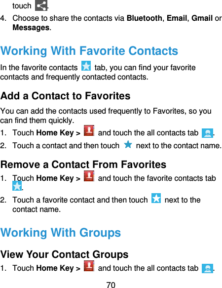  70 touch  . 4.  Choose to share the contacts via Bluetooth, Email, Gmail or Messages. Working With Favorite Contacts In the favorite contacts    tab, you can find your favorite contacts and frequently contacted contacts. Add a Contact to Favorites You can add the contacts used frequently to Favorites, so you can find them quickly. 1.  Touch Home Key &gt;   and touch the all contacts tab  . 2.  Touch a contact and then touch    next to the contact name. Remove a Contact From Favorites 1.  Touch Home Key &gt;    and touch the favorite contacts tab . 2.  Touch a favorite contact and then touch    next to the contact name. Working With Groups View Your Contact Groups 1.  Touch Home Key &gt;    and touch the all contacts tab  . 
