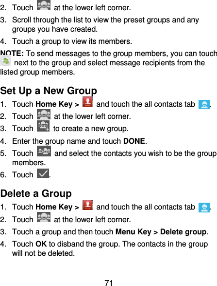  71 2.  Touch    at the lower left corner. 3.  Scroll through the list to view the preset groups and any groups you have created. 4.  Touch a group to view its members. NOTE: To send messages to the group members, you can touch   next to the group and select message recipients from the listed group members. Set Up a New Group 1.  Touch Home Key &gt;   and touch the all contacts tab  . 2.  Touch    at the lower left corner. 3.  Touch    to create a new group. 4.  Enter the group name and touch DONE. 5.  Touch    and select the contacts you wish to be the group members. 6.  Touch  . Delete a Group 1.  Touch Home Key &gt;   and touch the all contacts tab  . 2.  Touch    at the lower left corner. 3.  Touch a group and then touch Menu Key &gt; Delete group. 4.  Touch OK to disband the group. The contacts in the group will not be deleted. 